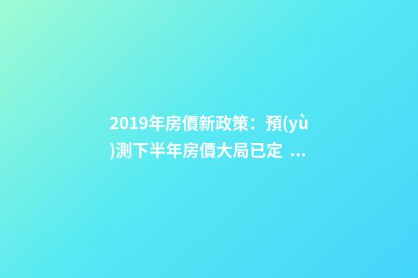 2019年房價新政策：預(yù)測下半年房價大局已定，以后房價會跌還是會漲？